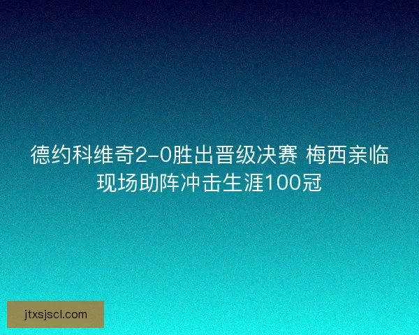 德约科维奇2-0胜出晋级决赛 梅西亲临现场助阵冲击生涯100冠