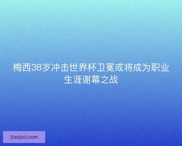 梅西38岁冲击世界杯卫冕或将成为职业生涯谢幕之战 梅西38岁冲击世界杯卫冕或将成为职业生涯谢幕之战