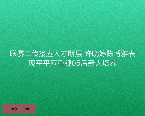 联赛二传接应人才断层 许晓婷陈博雅表现平平应重视05后新人培养 联赛二传接应人才断层 许晓婷陈博雅表现平平应重视05后新人培养