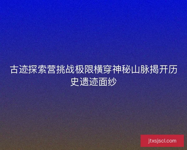 古迹探索营挑战极限横穿神秘山脉揭开历史遗迹面纱