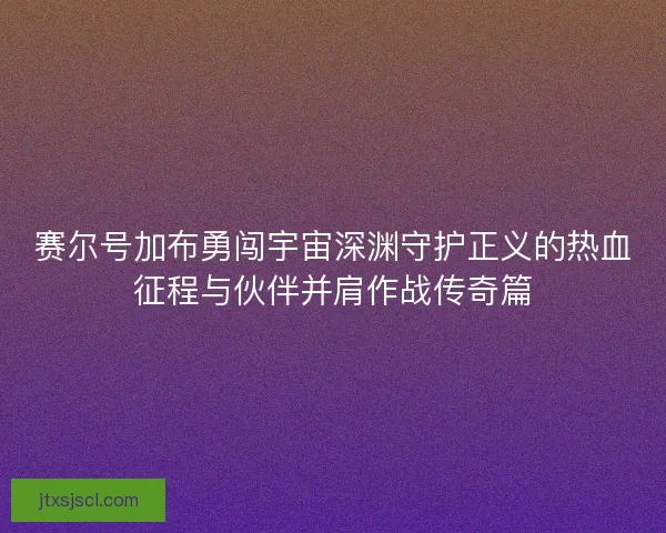 赛尔号加布勇闯宇宙深渊守护正义的热血征程与伙伴并肩作战传奇篇