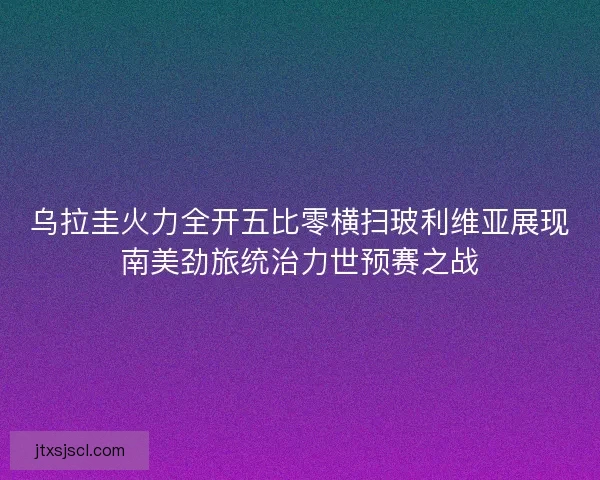 乌拉圭火力全开五比零横扫玻利维亚展现南美劲旅统治力世预赛之战