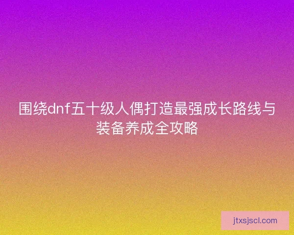 围绕dnf五十级人偶打造最强成长路线与装备养成全攻略