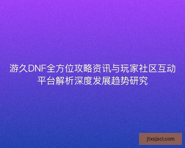 游久DNF全方位攻略资讯与玩家社区互动平台解析深度发展趋势研究