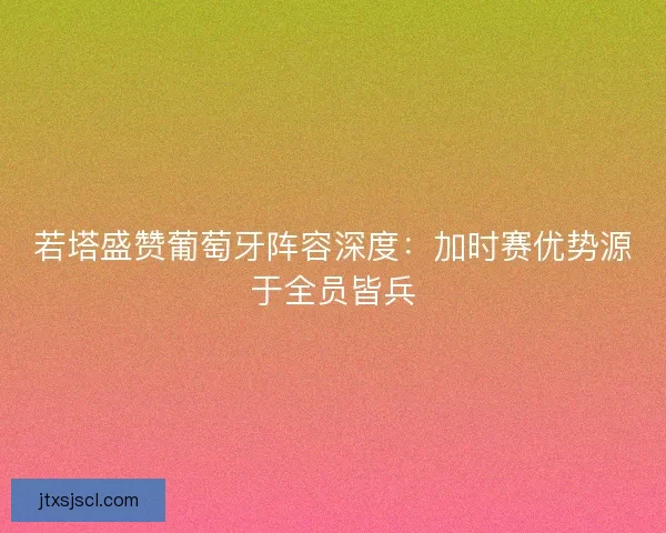 若塔盛赞葡萄牙阵容深度：加时赛优势源于全员皆兵