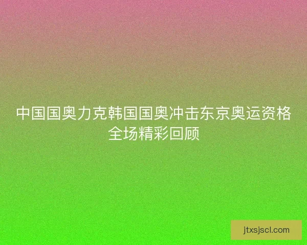 中国国奥力克韩国国奥冲击东京奥运资格全场精彩回顾