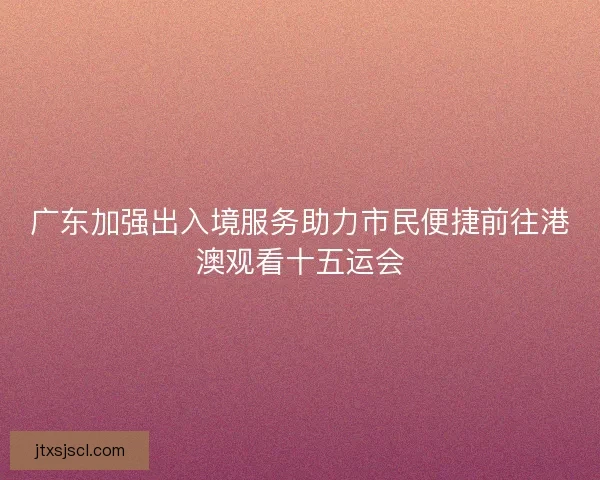 广东加强出入境服务助力市民便捷前往港澳观看十五运会