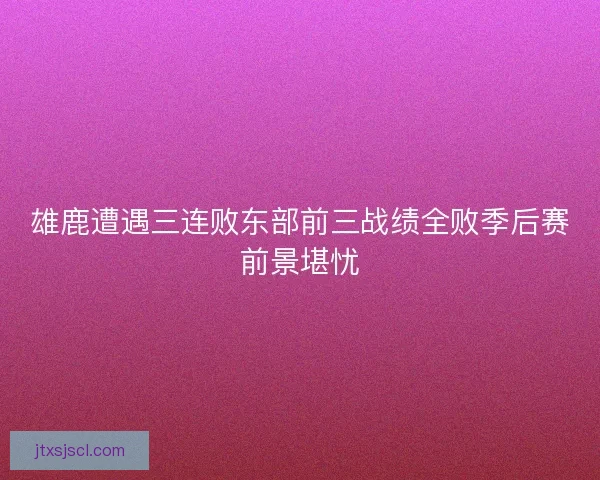 雄鹿遭遇三连败东部前三战绩全败季后赛前景堪忧