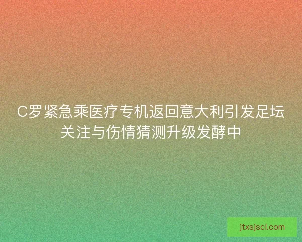 C罗紧急乘医疗专机返回意大利引发足坛关注与伤情猜测升级发酵中