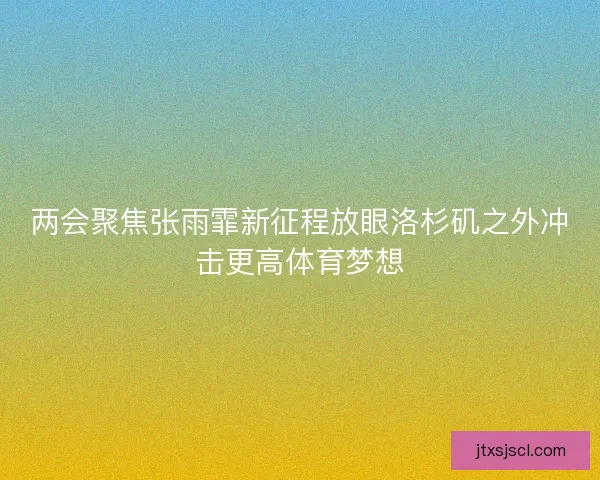 两会聚焦张雨霏新征程放眼洛杉矶之外冲击更高体育梦想