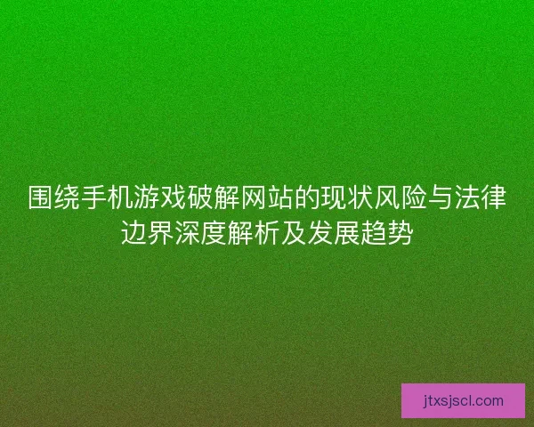 围绕手机游戏破解网站的现状风险与法律边界深度解析及发展趋势