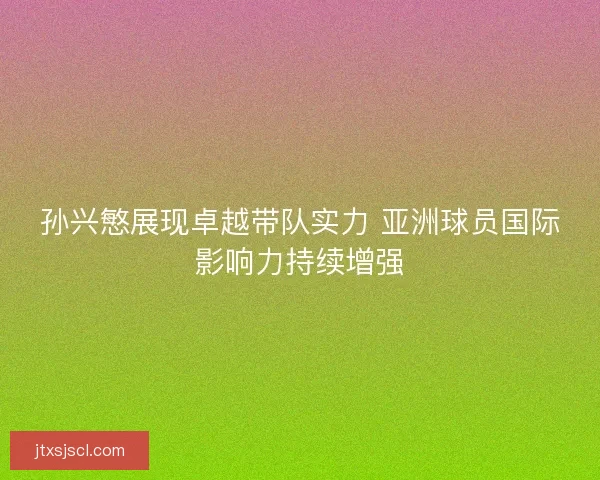 孙兴慜展现卓越带队实力 亚洲球员国际影响力持续增强