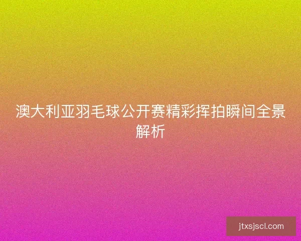 澳大利亚羽毛球公开赛精彩挥拍瞬间全景解析