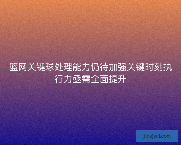 篮网关键球处理能力仍待加强关键时刻执行力亟需全面提升