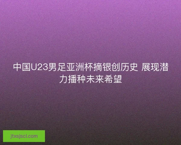 中国U23男足亚洲杯摘银创历史 展现潜力播种未来希望