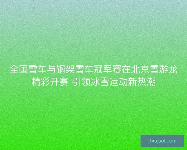 全国雪车与钢架雪车冠军赛在北京雪游龙精彩开赛 引领冰雪运动新热潮