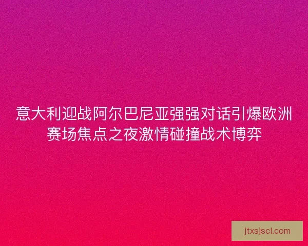 意大利迎战阿尔巴尼亚强强对话引爆欧洲赛场焦点之夜激情碰撞战术博弈