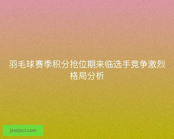 羽毛球赛季积分抢位期来临选手竞争激烈格局分析