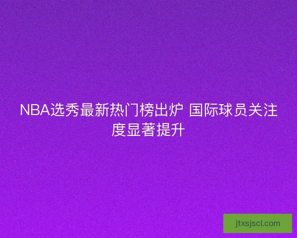 NBA选秀最新热门榜出炉 国际球员关注度显著提升 NBA选秀最新热门榜出炉 国际球员关注度显著提升