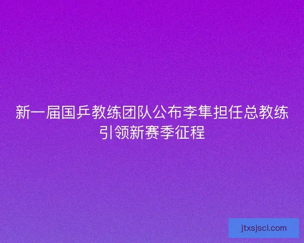 新一届国乒教练团队公布李隼担任总教练引领新赛季征程